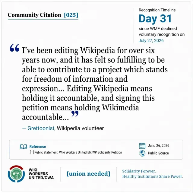Community Citation [025]. Recognition Timeline: Day 31 since WMF declined voluntary recognition on July 27, 2026.

“I’ve been editing Wikipedia for over six years now, and it has felt so fulfilling to be able to contribute to a project which stands for freedom of information and expression… Editing Wikipedia means holding it accountable, and signing this petition means holding Wikimedia accountable…” - Grettoonist
https://w.wiki/Tszg

Reference: [1] Public statement, Wiki Workers United EN.WP Solidarity Petition. June 26, 2026. Public Source.

Footer: Wiki Workers United/CWA. [union needed]. Solidarity Forever. Healthy Institutions Share Power.