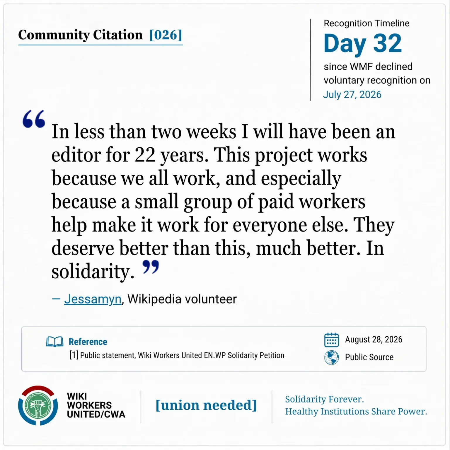 Community Citation [026]. Recognition Timeline: Day 32 since WMF declined voluntary recognition on July 27, 2026.

“In less than two weeks I will have been an editor for 22 years. This project works because we all work, and especially because a small group of paid workers help make it work for everyone else. They deserve better than this, much better. In solidarity.” – Jessamyn

https://w.wiki/TtmB
Reference: [1] Public statement, Wiki Workers United EN.WP Solidarity Petition. August 28, 2026. Public Source.

Footer: Wiki Workers United/CWA. [union needed]. Solidarity Forever. Healthy Institutions Share Power.