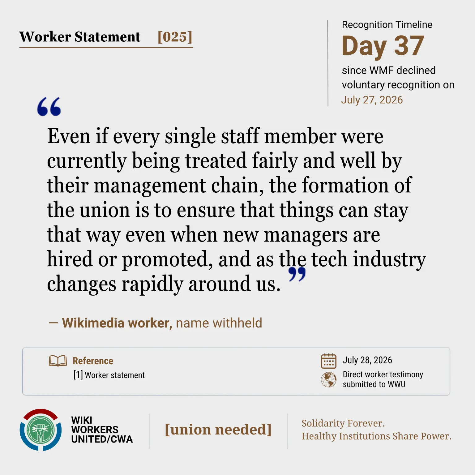 Worker Statement [025]. Recognition Timeline: Day 37 since WMF declined voluntary recognition July 27, 2026.

“Even if every single staff member were currently being treated fairly and well by their management chain, the formation of the union is to ensure that things can stay that way even when new managers are hired or promoted, and as the tech industry changes rapidly around us.” -  WMF worker, name withheld


Reference: [1] Worker statement. July 28, 2026. Direct worker testimony submitted to WWU.

Footer: Wiki Workers United/CWA. [union needed]. Solidarity Forever. Healthy Institutions Share Power.
