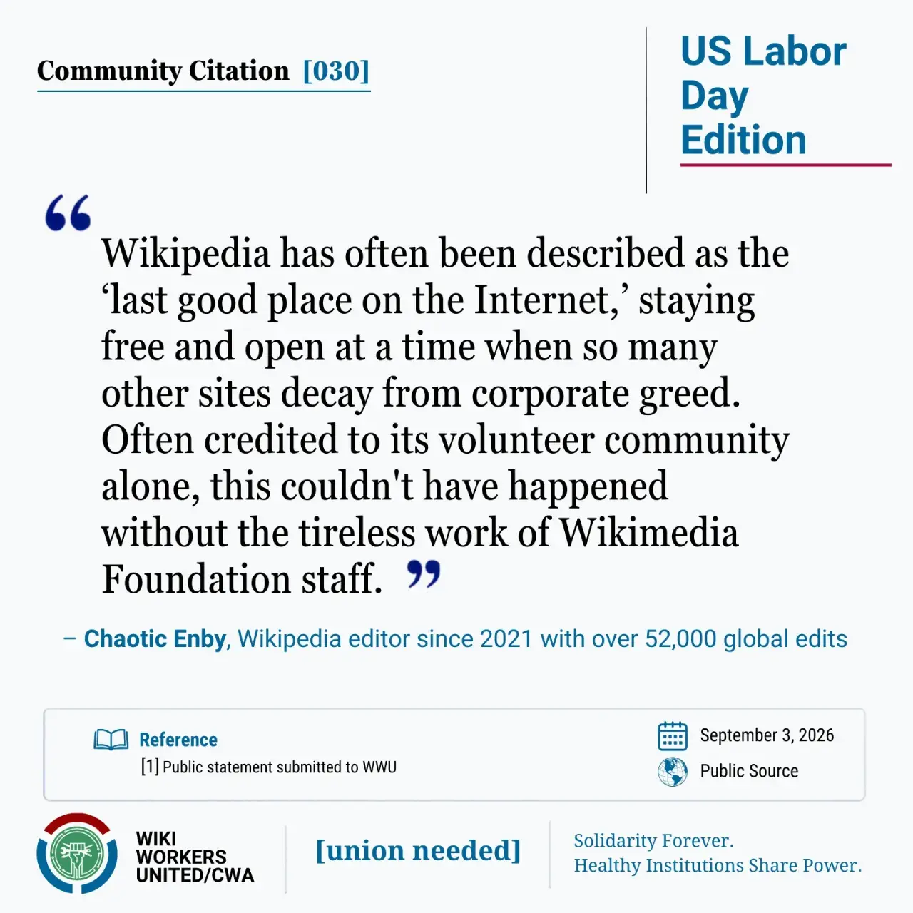 Community Citation [030]. US Labor Day Edition

"Wikipedia has often been described as the ‘last good place on the Internet,’ staying free and open at a time when so many other sites decay from corporate greed. Often credited to its volunteer community alone, this couldn't have happened without the tireless work of Wikimedia Foundation staff." 
– Chaotic Enby, Wikipedia editor since 2021 with over 52,000 global edits

Reference: [1] Personal statement to WWU, September 3, 2026.

Wiki Workers United/CWA. [union needed]. Solidarity Forever. Healthy Institutions Share Power.