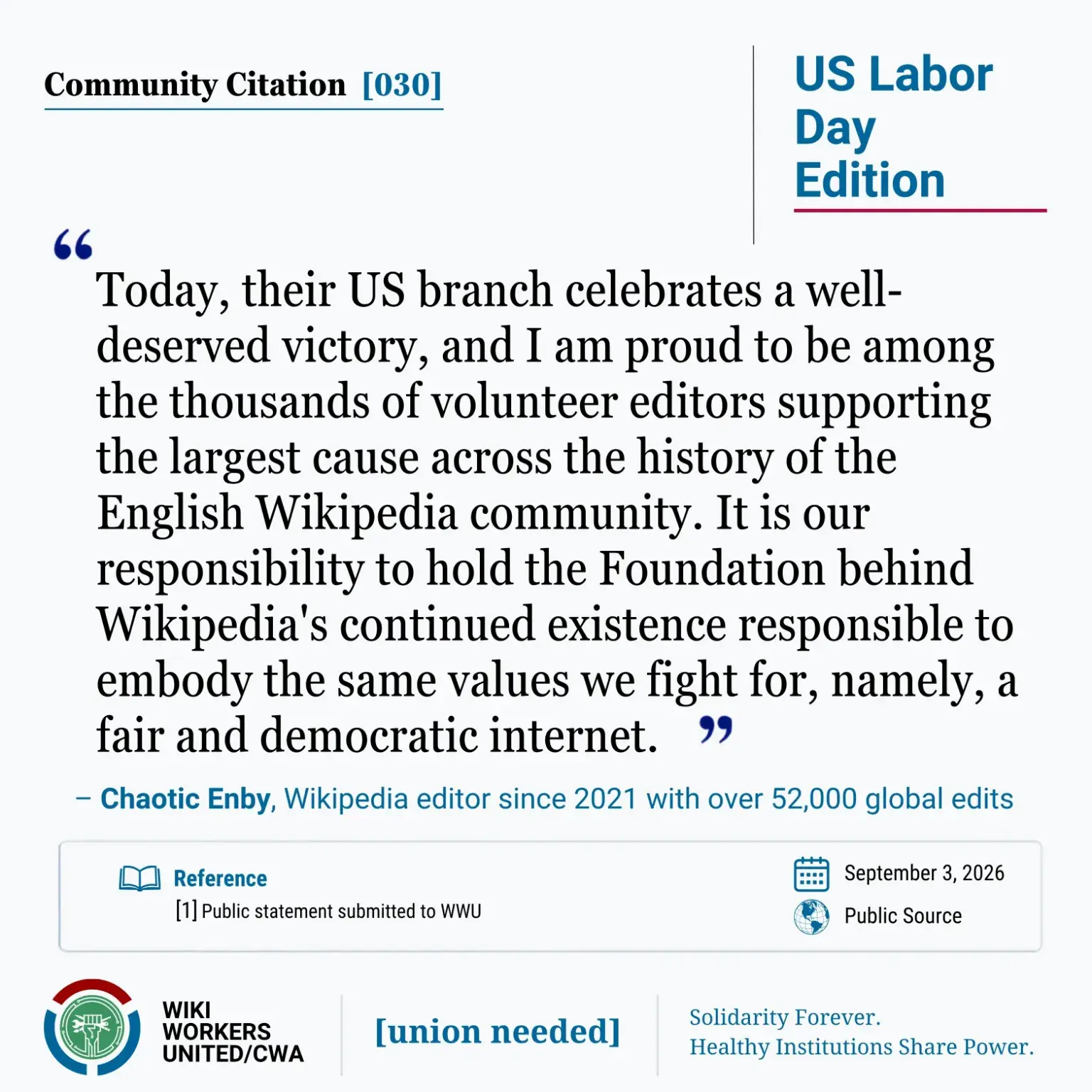 Community Citation [030]. US Labor Day Edition

"Today, their US branch celebrates a well-deserved victory, and I am proud to be among the thousands of volunteer editors supporting the largest cause across the history of the English Wikipedia community. It is our responsibility to hold the Foundation behind Wikipedia's continued existence responsible to embody the same values we fight for, namely, a fair and democratic internet."
– Chaotic Enby, Wikipedia editor since 2021 with over 52,000 global edits

Reference: [1] Personal statement to WWU, September 3, 2026.

Wiki Workers United/CWA. [union needed]. Solidarity Forever. Healthy Institutions Share Power.