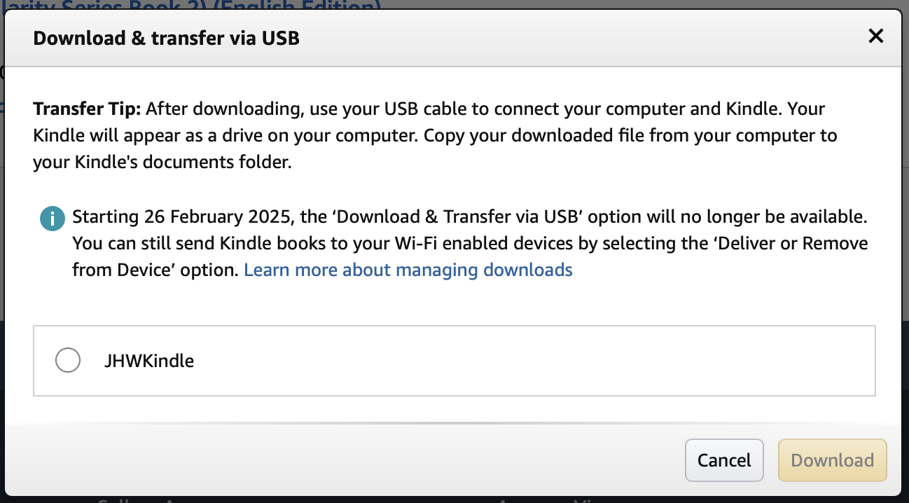 Download & transfer via USB
Transfer Tip: After downloading, use your USB cable to connect your computer and Kindle. Your Kindle will appear as a drive on your computer. Copy your downloaded file from your computer to your Kindle's documents folder.

Starting 26 February 2025, the ‘Download & Transfer via USB’ option will no longer be available. You can still send Kindle books to your Wi-Fi enabled devices by selecting the ‘Deliver or Remove from Device’ option. Learn more about managing downloads