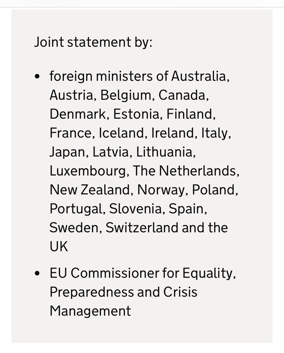 Joint statement by:
foreign ministers of Australia, Austria, Belgium, Canada, Denmark, Estonia, Finland, France, Iceland, Ireland, Italy, Japan, Latvia, Lithuania, Luxembourg, The Netherlands, New Zealand, Norway, Poland, Portugal, Slovenia, Spain, Sweden, Switzerland and the UK
EU Commissioner for Equality, Preparedness and Crisis Management Joint statement by:
foreign ministers of Australia, Austria, Belgium, Canada, Denmark, Estonia, Finland, France, Iceland, Ireland, Italy, Japan, Latvia, Lithuania, Luxembourg, The Netherlands, New Zealand, Norway, Poland, Portugal, Slovenia, Spain, Sweden, Switzerland and the UK
EU Commissioner for Equality, Preparedness and Crisis Management