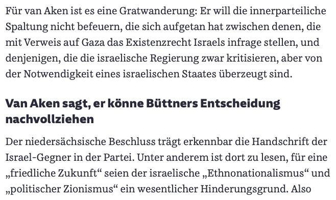 Fรผr van Aken ist es eine Gratwanderung: Er will die innerparteiliche Spaltung nicht befeuern, die sich aufgetan hat zwischen denen, die mit Verweis auf Gaza das Existenzrecht Israels infrage stellen, und denjenigen, die die israelische Regierung zwar kritisieren, aber von der Notwendigkeit eines israelischen Staates รผberzeugt sind.
Van Aken sagt, er kรถnne Bรผttners Entscheidung nachvollziehen
Der niedersรคchsische Beschluss trรคgt erkennbar die Handschrift der Israel-Gegner in der Partei. Unter anderem ist dort zu lesen, fรผr eine โfriedliche Zukunftโ seien der israelische โEthnonationalismusโ und โpolitischer Zionismusโ ein wesentlicher Hinderungsgrund. Also sagt van Aken, er finde den Beschluss โnicht gutโ, er habe eine โgrobe Schlagseiteโ.