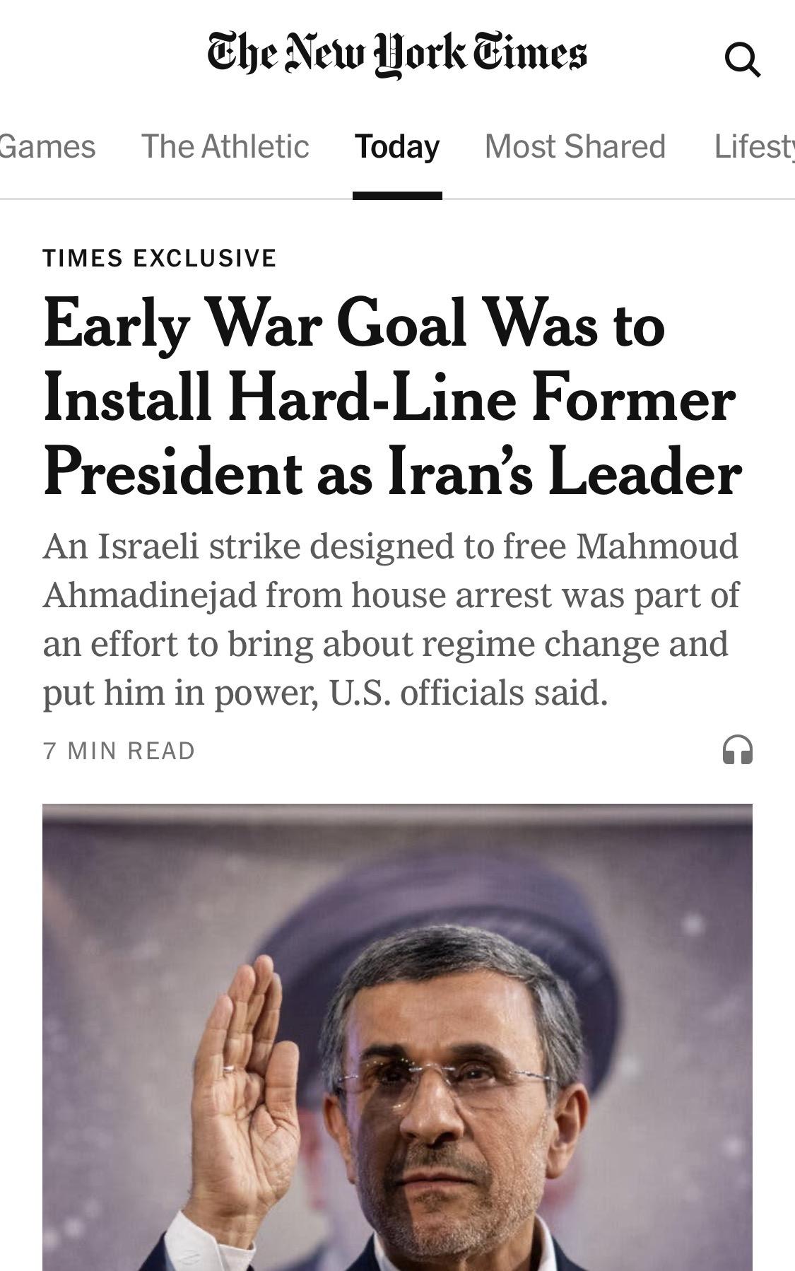 New York Times:

Early War Goal Was to Install Hard Line Former President as Iran’s Leader

An Israeli strike designed to free Mahmoud Ahmadinejad from house arrest in Tehran, U.S. officials said, was part of an effort to bring about regime change and put him in power.