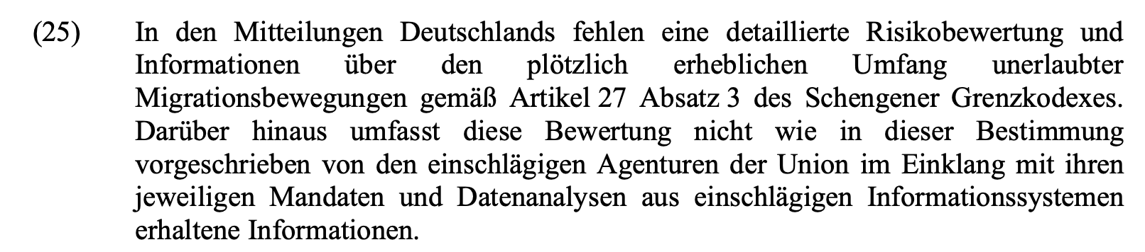 In den Mitteilungen Deutschlands fehlen eine detaillierte Risikobewertung und Informationen über den plötzlich erheblichen Umfang unerlaubter Migrationsbewegungen gemäß Artikel 27 Absatz 3 des Schengener Grenzkodexes. Darüber hinaus umfasst diese Bewertung nicht wie in dieser Bestimmung vorgeschrieben von den einschlägigen Agenturen der Union im Einklang mit ihren jeweiligen Mandaten und Datenanalysen aus einschlägigen Informationssystemen erhaltene Informationen.