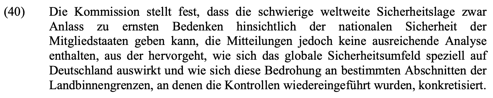Die Kommission stellt fest, dass die schwierige weltweite Sicherheitslage zwar Anlass zu ernsten Bedenken hinsichtlich der nationalen Sicherheit der Mitgliedstaaten geben kann, die Mitteilungen jedoch keine ausreichende Analyse enthalten, aus der hervorgeht, wie sich das globale Sicherheitsumfeld speziell auf Deutschland auswirkt und wie sich diese Bedrohung an bestimmten Abschnitten der Landbinnengrenzen, an denen die Kontrollen wiedereingeführt wurden, konkretisiert.