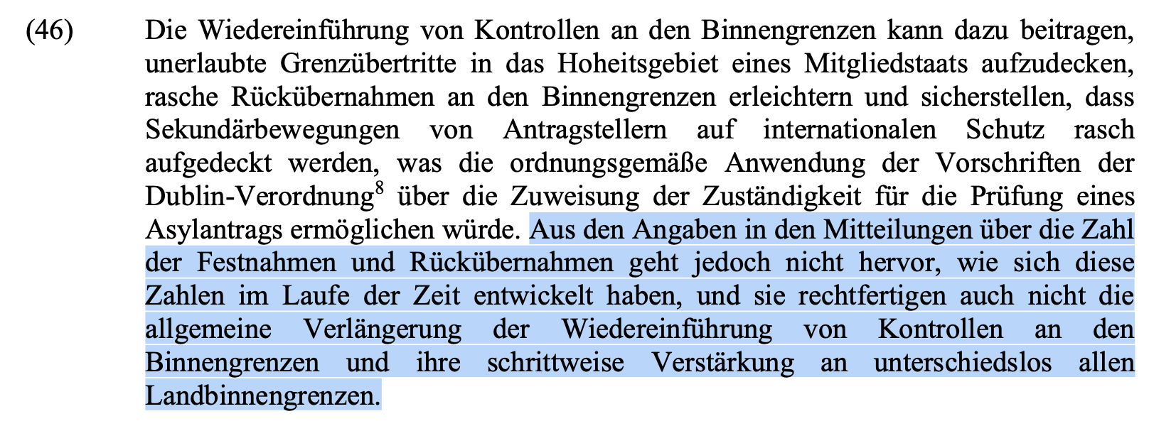 Die Wiedereinführung von Kontrollen an den Binnengrenzen kann dazu beitragen, unerlaubte Grenzübertritte in das Hoheitsgebiet eines Mitgliedstaats aufzudecken, rasche Rückübernahmen an den Binnengrenzen erleichtern und sicherstellen, dass Sekundärbewegungen von Antragstellern auf internationalen Schutz rasch aufgedeckt werden, was die ordnungsgemäße Anwendung der Vorschriften der Dublin-Verordnung8 über die Zuweisung der Zuständigkeit für die Prüfung eines Asylantrags ermöglichen würde. Aus den Angaben in den Mitteilungen über die Zahl der Festnahmen und Rückübernahmen geht jedoch nicht hervor, wie sich diese Zahlen im Laufe der Zeit entwickelt haben, und sie rechtfertigen auch nicht die allgemeine Verlängerung der Wiedereinführung von Kontrollen an den Binnengrenzen und ihre schrittweise Verstärkung an unterschiedslos allen Landbinnengrenzen.