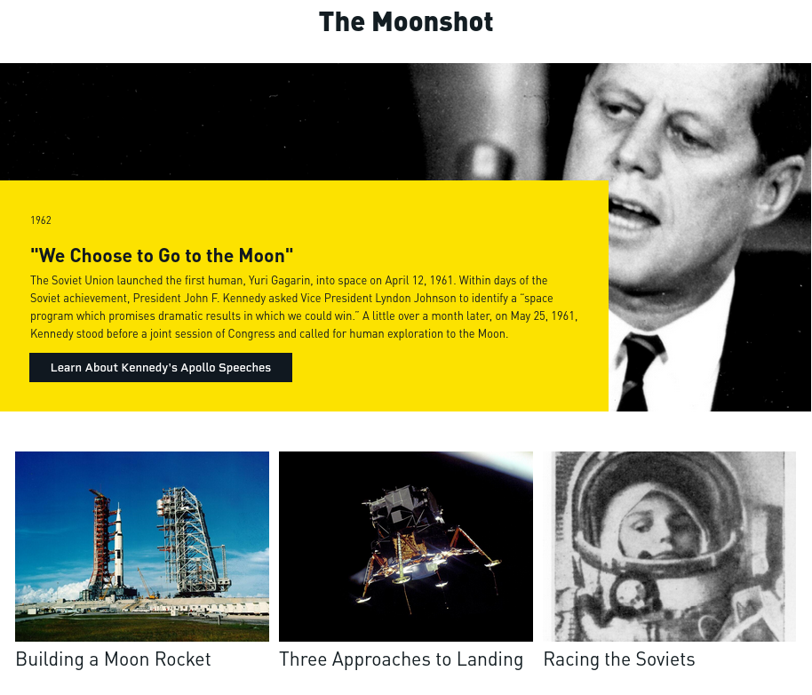 The Moonshot
[photo: A right aligned black and white photograph of President Kennedy speaking.]

1962

"We Choose to Go to the Moon"

The Soviet Union launched the first human, Yuri Gagarin, into space on April 12, 1961. Within days of the Soviet achievement, President John F. Kennedy asked Vice President Lyndon Johnson to identify a “space program which promises dramatic results in which we could win.” A little over a month later, on May 25, 1961, Kennedy stood before a joint session of Congress and called for human exploration to the Moon.

Learn About Kennedy's Apollo Speeches

[photo: Rocket on launch pad]
Building a Moon Rocket

[photo: The Apollo 11 Lunar Module Eagle, in a landing configuration, taken from Command Module in lunar orbit after undocking]
Three Approaches to Landing

[photo: Soviet cosmonaut Valentina Tereshkova]
Racing the Soviets