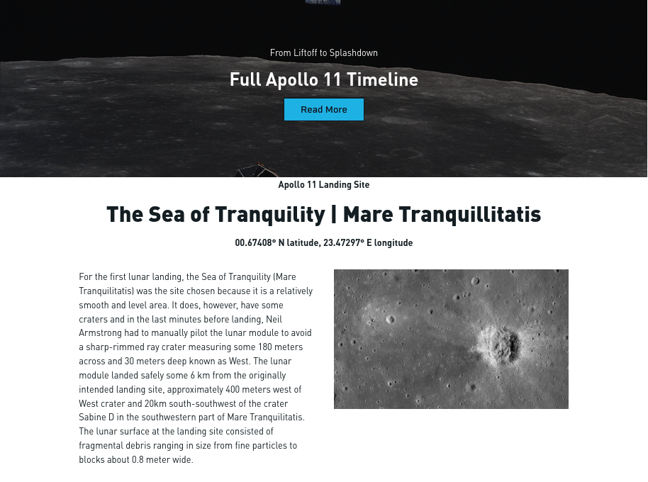 screenshot


From Liftoff to Splashdown
Full Apollo 11 Timeline
Read More

Apollo 11 Landing Site
The Sea of Tranquility | Mare Tranquillitatis

00.67408° N latitude, 23.47297° E longitude

For the first lunar landing, the Sea of Tranquility (Mare Tranquilitatis) was the site chosen because it is a relatively smooth and level area. It does, however, have some craters and in the last minutes before landing, Neil Armstrong had to manually pilot the lunar module to avoid a sharp-rimmed ray crater measuring some 180 meters across and 30 meters deep known as West. The lunar module landed safely some 6 km from the originally intended landing site, approximately 400 meters west of West crater and 20km south-southwest of the crater Sabine D in the southwestern part of Mare Tranquilitatis. The lunar surface at the landing site consisted of fragmental debris ranging in size from fine particles to blocks about 0.8 meter wide.