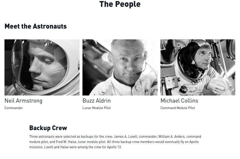 screenshot


The People
Meet the Astronauts
A man in a spacesuit helmet looks down.
Neil Armstrong

Commander
A man wearing a microphone and a wristwatch looks at the camera.
Buzz Aldrin

Lunar Module Pilot
A man, Michael Collins, in a space suit looking out.
Michael Collins

Command Module Pilot
Backup Crew

Three astronauts were selected as backups for the crew: James A. Lovell, commander; William A. Anders, command module pilot; and Fred W. Haise, lunar module pilot. All three backup crew members would eventually fly on Apollo missions. Lovell and Haise were among the crew for Apollo 13.