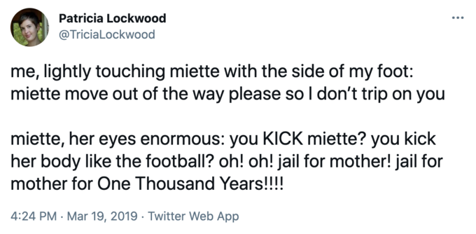 me, lightly touching miette with the side of my foot: miette move out of the way please so I don’t trip on you.
miette, her eyes enormous: you KICK miette? you kick her body like the football? oh! oh! jail for mother! jail for mother for One Thousand Years!!!!