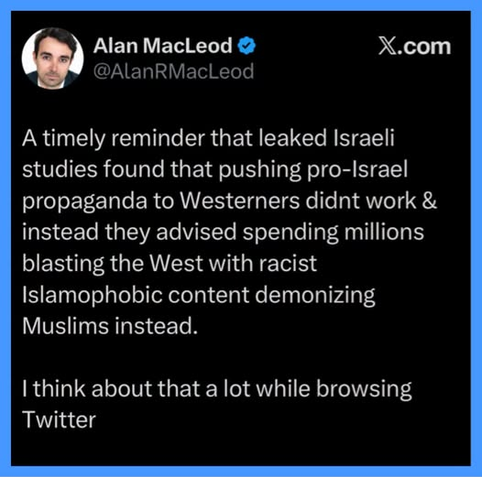 Alan MacLeod 
A timely reminder that leaked Israeli
studies found that pushing pro-Israel
propaganda to Westerners didnt work &
instead they advised spending millions
blasting the West with racist
Islamophobic content demonizing
Muslims instead.
I think about that a lot while browsing
Twitter