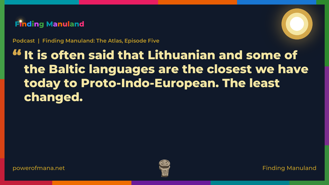 Quote card for the Finding Manuland podcast “Finding Manuland: The Atlas, Episode Five” (powerofmana.net). The card reads: It is often said that Lithuanian and some of the Baltic languages are the closest we have today to Proto-Indo-European. The least changed. Link: https://www.powerofmana.net/p/podcast-finding-manuland-the-atlas