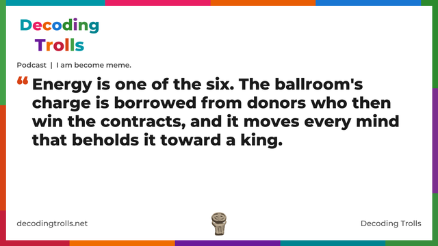 Quote card for the Decoding Trolls podcast “I am become meme.” (decodingtrolls.net). The card reads: Energy is one of the six. The ballroom's charge is borrowed from donors who then win the contracts, and it moves every mind that beholds it toward a king. Link: https://www.decodingtrolls.net/p/podcast-i-am-become-meme