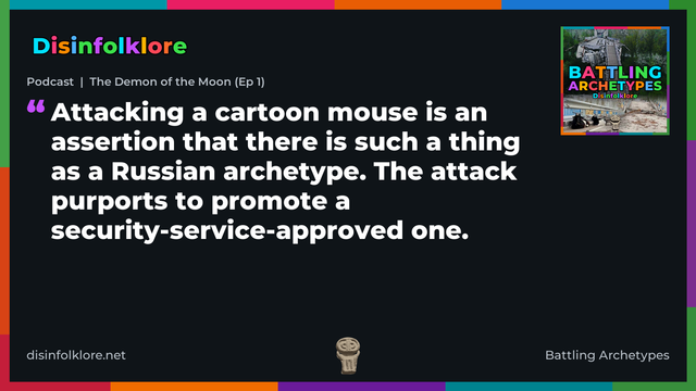 Quote card for the Battling Archetypes podcast “The Demon of the Moon (Ep 1)” (disinfolklore.net). The card reads: Attacking a cartoon mouse is an assertion that there is such a thing as a Russian archetype. The attack purports to promote a security-service-approved one. Link: https://podcasts.apple.com/gb/podcast/podcast-the-demon-of-the-moon-ep-1/id1778259703?i=1000790373329