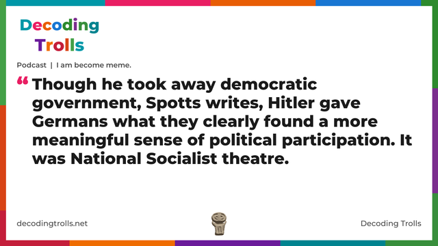Quote card for the Decoding Trolls podcast “I am become meme.” (decodingtrolls.net). The card reads: Though he took away democratic government, Spotts writes, Hitler gave Germans what they clearly found a more meaningful sense of political participation. It was National Socialist theatre. Link: https://podcasts.apple.com/gb/podcast/podcast-i-am-become-meme/id1786763279?i=1000789944036