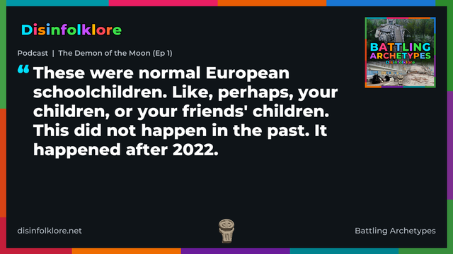 Quote card for the Battling Archetypes podcast “The Demon of the Moon (Ep 1)” (disinfolklore.net). The card reads: These were normal European schoolchildren. Like, perhaps, your children, or your friends' children. This did not happen in the past. It happened after 2022. Link: https://www.disinfolklore.net/p/podcast-the-demon-of-the-moon