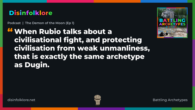 Quote card for the Battling Archetypes podcast “The Demon of the Moon (Ep 1)” (disinfolklore.net). The card reads: When Rubio talks about a civilisational fight, and protecting civilisation from weak unmanliness, that is exactly the same archetype as Dugin. Link: https://podcasts.apple.com/gb/podcast/podcast-the-demon-of-the-moon-ep-1/id1778259703?i=1000790373329