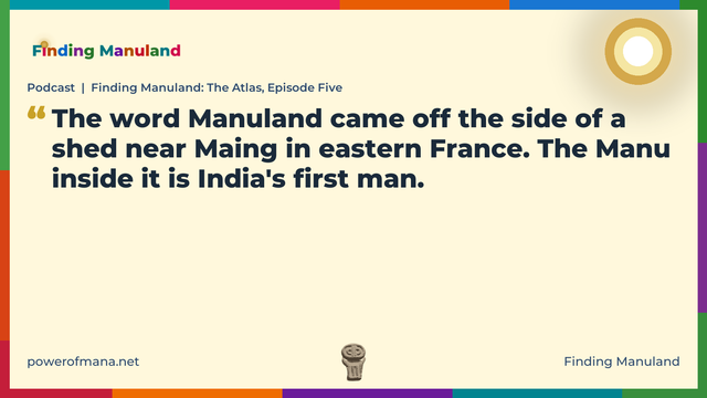 Quote card for the Finding Manuland podcast “Finding Manuland: The Atlas, Episode Five” (powerofmana.net). The card reads: The word Manuland came off the side of a shed near Maing in eastern France. The Manu inside it is India's first man. Link: https://podcasts.apple.com/gb/podcast/podcast-finding-manuland-the-atlas-episode-five/id1774468758?i=1000789254066