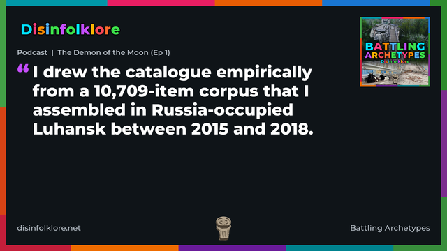 Quote card for the Battling Archetypes podcast “The Demon of the Moon (Ep 1)” (disinfolklore.net). The card reads: I drew the catalogue empirically from a 10,709-item corpus that I assembled in Russia-occupied Luhansk between 2015 and 2018. Link: https://open.spotify.com/show/4VPGeGpKtYVmxDaVnd5kZL