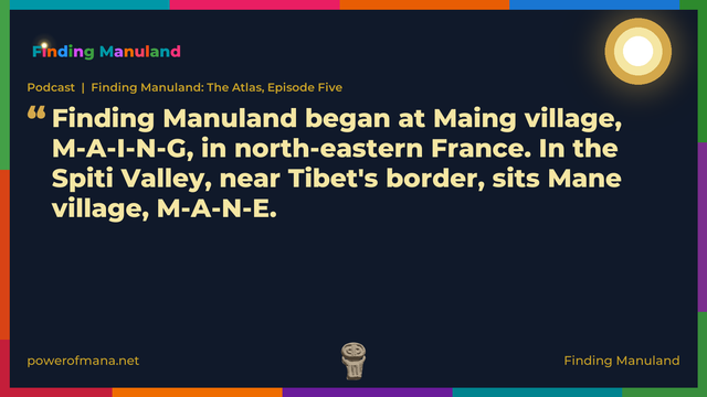 Quote card for the Finding Manuland podcast “Finding Manuland: The Atlas, Episode Five” (powerofmana.net). The card reads: Finding Manuland began at Maing village, M-A-I-N-G, in north-eastern France. In the Spiti Valley, near Tibet's border, sits Mane village, M-A-N-E. Link: https://www.powerofmana.net/p/podcast-finding-manuland-the-atlas