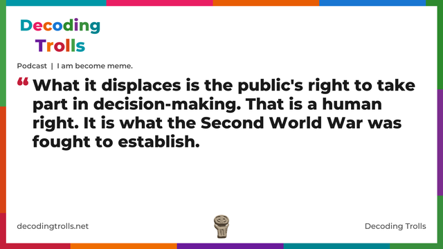 Quote card for the Decoding Trolls podcast “I am become meme.” (decodingtrolls.net). The card reads: What it displaces is the public's right to take part in decision-making. That is a human right. It is what the Second World War was fought to establish. Link: https://podcasts.apple.com/gb/podcast/podcast-i-am-become-meme/id1786763279?i=1000789944036