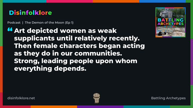 Quote card for the Battling Archetypes podcast “The Demon of the Moon (Ep 1)” (disinfolklore.net). The card reads: Art depicted women as weak supplicants until relatively recently. Then female characters began acting as they do in our communities. Strong, leading people upon whom everything depends. Link: https://open.spotify.com/show/4VPGeGpKtYVmxDaVnd5kZL