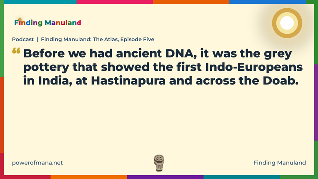 Quote card for the Finding Manuland podcast “Finding Manuland: The Atlas, Episode Five” (powerofmana.net). The card reads: Before we had ancient DNA, it was the grey pottery that showed the first Indo-Europeans in India, at Hastinapura and across the Doab. Link: https://podcasts.apple.com/gb/podcast/podcast-finding-manuland-the-atlas-episode-five/id1774468758?i=1000789254066