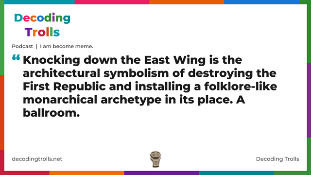 Quote card for the Decoding Trolls podcast “I am become meme.” (decodingtrolls.net). The card reads: Knocking down the East Wing is the architectural symbolism of destroying the First Republic and installing a folklore-like monarchical archetype in its place. A ballroom. Link: https://www.decodingtrolls.net/p/podcast-i-am-become-meme