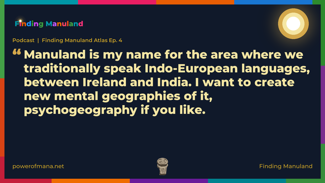 Quote card for the Finding Manuland podcast “Finding Manuland Atlas Ep. 4” (powerofmana.net). The card reads: Manuland is my name for the area where we traditionally speak Indo-European languages, between Ireland and India. I want to create new mental geographies of it, psychogeography if you like. Link: https://open.spotify.com/show/67BUBYhxeLDX8dgZFzP7U9