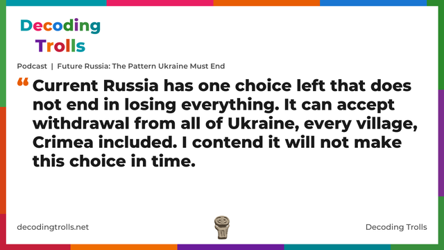 Quote card for the Decoding Trolls podcast “Future Russia: The Pattern Ukraine Must End” (decodingtrolls.net). The card reads: Current Russia has one choice left that does not end in losing everything. It can accept withdrawal from all of Ukraine, every village, Crimea included. I contend it will not make this choice in time. Link: https://www.decodingtrolls.net/p/podcast-future-russia-the-pattern