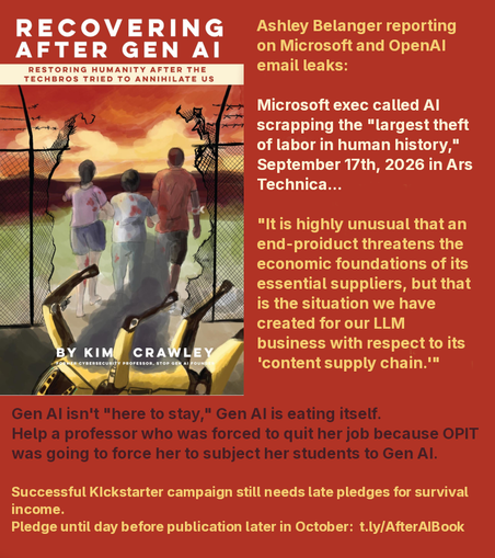 RECOVERING
AFTER GEN Al
RESTORING HUMANITY AFTER THE
TECHBROS TRIED TO ANNIHILATE US
Microsoft exec called Al
scrapping the "largest theft
of labor in human history,"
"lt is highly unusual that an
end-proiduct threatens the
economic foundations of its
essential suppliers, but that
is the situation we have
created for our LLM
business with respect to its
ones ‘content supply chain."
Gen Al isn't "here to stay," Gen Al is eating itself.
Help a professor who was forced to quit her job because OPIT
was going to force her to subject her students to Gen Al.
Successful Kickstarter campaign still needs late pledges for survival
income.
Pledge until day before publication later in October: t.ly/AfterAlBook