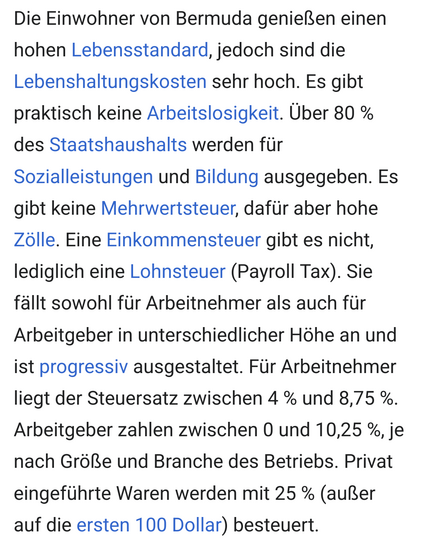 Die Einwohner von Bermuda genießen einen hohen Lebensstandard, jedoch sind die Lebenshaltungskosten sehr hoch. Es gibt praktisch keine Arbeitslosigkeit. Über 80 % des Staatshaushalts werden für Sozialleistungen und Bildung ausgegeben. Es gibt keine Mehrwertsteuer, dafür aber hohe Zölle. Eine Einkommensteuer gibt es nicht, lediglich eine Lohnsteuer (Payroll Tax). Sie fällt sowohl für Arbeitnehmer als auch für Arbeitgeber in unterschiedlicher Höhe an und ist progressiv ausgestaltet. Für Arbeitnehmer liegt der Steuersatz zwischen 4 % und 8,75 %. Arbeitgeber zahlen zwischen 0 und 10,25 %, je nach Größe und Branche des Betriebs. Privat eingeführte Waren werden mit 25 % (außer auf die ersten 100 Dollar) besteuert. 