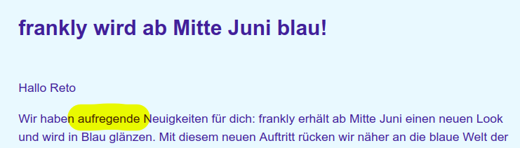 Screenshot einer E-Mail von Frankly.

Der Text lautet wie folgt:

frankly wird ab Mitte Juni blau!

Hallo Reto

Wir haben aufregende Neuigkeiten für dich: frankly erhält ab Mitte Juni einen neuen Look und wird in Blau glänzen. Mit diesem neuen Auftritt rücken wir näher an die blaue Welt der Dachmarke Zürcher Kantonalbank.