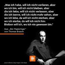 Gedicht von Thomas Brasch: Was ich habe, will ich nicht verlieren, aber
wo ich bin, will ich nicht bleiben, aber
die ich liebe, will ich nicht verlassen, aber
die ich kenne, will ich nicht mehr sehen aber
wo ich lebe, da will ich nicht sterben, aber
wo ich sterbe, da will ich nicht hin:
Bleiben will ich, wo ich nie gewesen bin