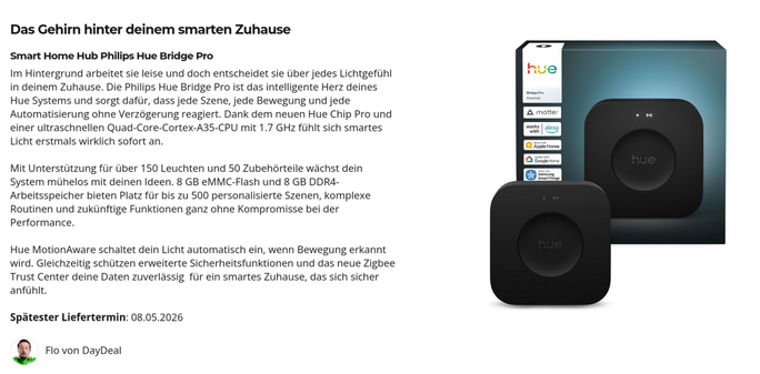 Screenshot von daydeal.ch. Text:

Das Gehirn hinter deinem smarten Zuhause
Smart Home Hub Philips Hue Bridge Pro

Im Hintergrund arbeitet sie leise und doch entscheidet sie über jedes Lichtgefühl in deinem Zuhause. Die Philips Hue Bridge Pro ist das intelligente Herz deines Hue Systems und sorgt dafür, dass jede Szene, jede Bewegung und jede Automatisierung ohne Verzögerung reagiert. Dank dem neuen Hue Chip Pro und einer ultraschnellen Quad-Core-Cortex-A35-CPU mit 1.7 GHz fühlt sich smartes Lic…