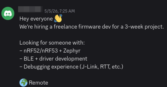 Screenshot from the Zephyr RTOS discord job channel that shows the following message:

Hey everyone 👋
We’re hiring a freelance firmware dev for a 3-week project.

Looking for someone with:
– nRF52/nRF53 + Zephyr
– BLE + driver development
– Debugging experience (J-Link, RTT, etc.)

🌍 Remote 