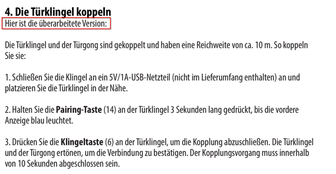 Screenshot von der Anleitung:

4. Die Türklingel koppeln
Hier ist die überarbeitete Version:
Die Türklingel und der Türgong sind gekoppelt und haben eine Reichweite von ca. 10 m. So koppeln
Sie sie:
1. Schließen Sie die Klingel an ein 5V/1A-USB-Netzteil (nicht im Lieferumfang enthalten) an und
platzieren Sie die Türklingel in der Nähe.
2. Halten Sie die Pairing-Taste (14) an der Türklingel 3 Sekunden lang gedrückt, bis die vordere
Anzeige blau leuchtet.
3. Drücken Sie die Klingeltaste (6) an de…