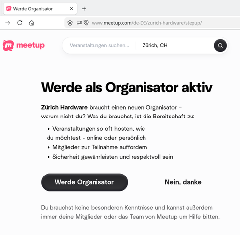 Screenshot von https://www.meetup.com/zurich-hardware/stepup/, mit dem Text: "Werde als Organisator aktiv
Zürich Hardware braucht einen neuen Organisator – warum nicht du? Was du brauchst, ist die Bereitschaft zu:
Veranstaltungen so oft hosten, wie du möchtest - online oder persönlich
Mitglieder zur Teilnahme auffordern
Sicherheit gewährleisten und respektvoll sein
Du brauchst keine besonderen Kenntnisse und kannst außerdem immer deine Mitglieder oder das Team von Meetup um Hilfe…