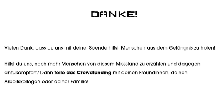 Screenshot von https://freiheitsfonds.ch/crowdfunding-danke, nachdem ich etwas gespendet habe.

Text:

Vielen Dank, dass du uns mit deiner Spende hilfst, Menschen aus dem Gefängnis zu holen! 

Hilfst du uns, noch mehr Menschen von diesem Missstand zu erzählen und dagegen anzukämpfen? Dann teile das Crowdfunding mit deinen Freundinnen, deinen Arbeitskollegen oder deiner Familie!