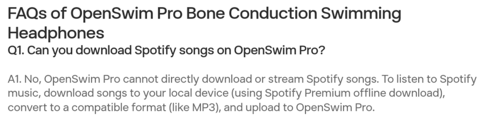      

FAQs of OpenSwim Pro Bone Conduction Swimming Headphones
Q1. Can you download Spotify songs on OpenSwim Pro?

A1. No, OpenSwim Pro cannot directly download or stream Spotify songs. To listen to Spotify music, download songs to your local device (using Spotify Premium offline download), convert to a compatible format (like MP3), and upload to OpenSwim Pro.