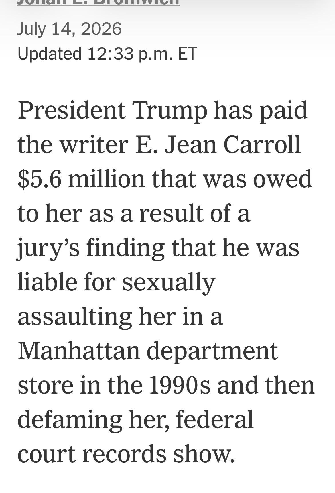 Screenshot of an article from today at 12:35 PM Eastern time saying and it’s lead, “President Donald Trump has paid the writer E. Jean Carol $5.6 million that was owed to her as a result of a jury finding that he was liable for sexually assaulting her in a Manhattan department store in the 1980s and then demeaning her, federal court records show.”