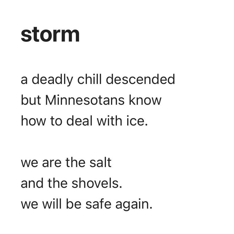 black text on a white background with the following poem:
# storm
a deadly chill descended
but Minnesotans know
how to deal with ice.
we are the salt
and the shovels.
we will be safe again.
