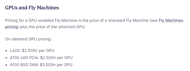 GPUs and Fly Machines

Pricing for a GPU-enabled Fly Machine is the price of a standard Fly Machine (see Fly Machines pricing) plus the price of the attached GPU.

On-demand GPU pricing:

« L40S: $2.50/hr per GPU

« A100 40G PCle: $2.50/hr per GPU

« A100 80G SXM: $3.50/hr per GPU 