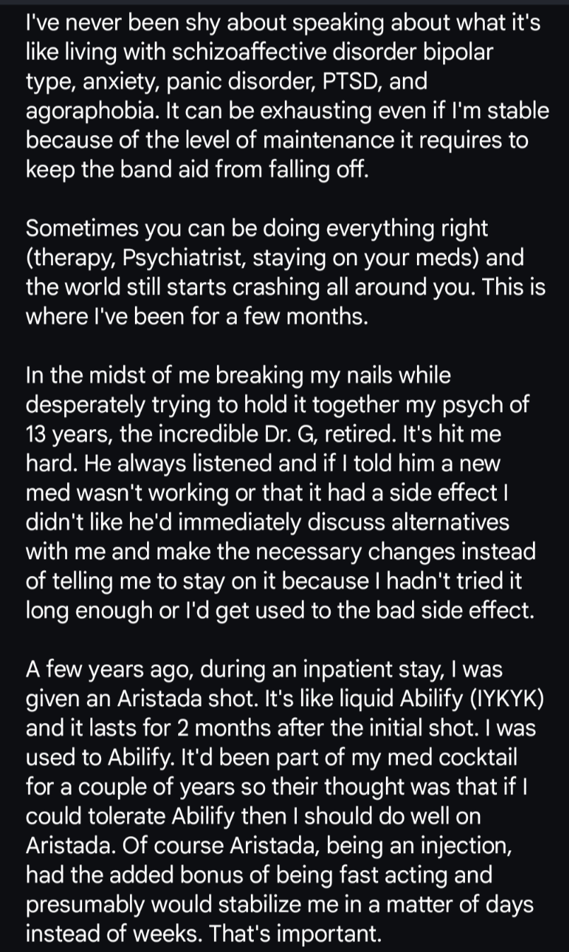 I've never been shy about speaking about what it's like living with schizoaffective disorder bipolar type, anxiety, panic disorder, PTSD, and agoraphobia. It can be exhausting even if I'm stable because of the level of maintenance it requires to keep the band aid from falling off. 

Sometimes you can be doing everything right (therapy, Psychiatrist, staying on your meds) and the world still starts crashing all around you. This is where I've been for a few months.

In the midst of me breaking my nails while desperately trying to hold it together my psych of 13 years, the incredible Dr. G, retired. It's hit me hard. He always listened and if I told him a new med wasn't working or that it had a side effect I didn't like he'd immediately discuss alternatives with me and make the necessary changes instead of telling me to stay on it because I hadn't tried it long enough or I'd get used to the bad side effect. 

A few years ago, during an inpatient stay, I was given an Aristada shot. It's like liquid Abilify (IYKYK) and it lasts for 2 months after the initial shot. I was used to Abilify. It'd been part of my med cocktail for a couple of years so their thought was that if I could tolerate Abilify then I should do well on Aristada. Of course Aristada, being an injection, had the added bonus of being fast acting and presumably would stabilize me in a matter of days instead of weeks. That's important.