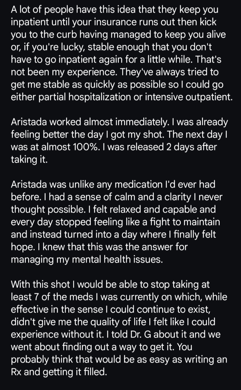 A lot of people have this idea that they keep you inpatient until your insurance runs out then kick you to the curb having managed to keep you alive or, if you're lucky, stable enough that you don't have to go inpatient again for a little while. That's not been my experience. They've always tried to get me stable as quickly as possible so I could go either partial hospitalization or intensive outpatient. 

Aristada worked almost immediately. I was already feeling better the day I got my shot. The next day I was at almost 100%. I was released 2 days after taking it. 

Aristada was unlike any medication I'd ever had before. I had a sense of calm and a clarity I never thought possible. I felt relaxed and capable and every day stopped feeling like a fight to maintain and instead turned into a day where I finally felt hope. I knew that this was the answer for managing my mental health issues. 

With this shot I would be able to stop taking at least 7 of the meds I was currently on which, while effective in the sense I could continue to exist, didn't give me the quality of life I felt like I could experience without it. I told Dr. G about it and we went about finding out a way to get it. You probably think that would be as easy as writing an Rx and getting it filled.