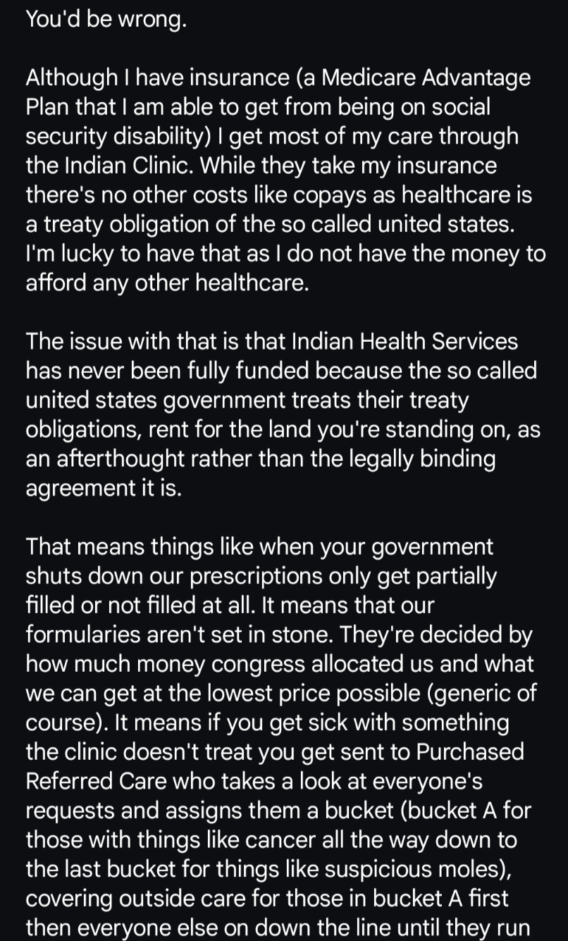 You'd be wrong.

Although I have insurance (a Medicare Advantage Plan that I am able to get from being on social security disability) I get most of my care through the Indian Clinic. While they take my insurance there's no other costs like copays as healthcare is a treaty obligation of the so called united states. I'm lucky to have that as I do not have the money to afford any other healthcare. 

The issue with that is that Indian Health Services has never been fully funded because the so called united states government treats their treaty obligations, rent for the land you're standing on, as an afterthought rather than the legally binding agreement it is. 

That means things like when your government shuts down our prescriptions only get partially filled or not filled at all. It means that our formularies aren't set in stone. They're decided by how much money congress allocated us and what we can get at the lowest price possible (generic of course). It means if you get sick with something the clinic doesn't treat you get sent to Purchased Referred Care who takes a look at everyone's requests and assigns them a bucket (bucket A for those with things like cancer all the way down to the last bucket for things like suspicious moles), covering outside care for those in bucket A first then everyone else on down the line until they run