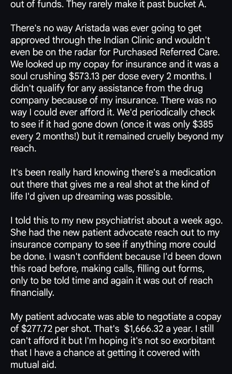 out of funds. They rarely make it past bucket A. 

There's no way Aristada was ever going to get approved through the Indian Clinic and wouldn't even be on the radar for Purchased Referred Care. We looked up my copay for insurance and it was a soul crushing $573.13 per dose every 2 months. I didn't qualify for any assistance from the drug company because of my insurance. There was no way I could ever afford it. We'd periodically check to see if it had gone down (once it was only $385 every 2 months!) but it remained cruelly beyond my reach. 

It's been really hard knowing there's a medication out there that gives me a real shot at the kind of life I'd given up dreaming was possible. 

I told this to my new psychiatrist about a week ago. She had the new patient advocate reach out to my insurance company to see if anything more could be done. I wasn't confident because I'd been down this road before, making calls, filling out forms, only to be told time and again it was out of reach financially. 

My patient advocate was able to negotiate a copay of $277.72 per shot. That's  $1,666.32 a year. I still can't afford it but I'm hoping it's not so exorbitant that I have a chance at getting it covered with mutual aid.