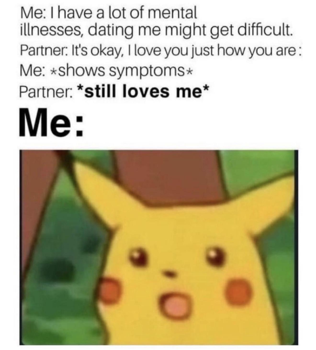A meme with text conversation followed by an image of surprised Pikachu. The text reads: “Me: I have a lot of mental illnesses, dating me might get difficult. Partner: It’s okay, I love you just how you are. Me: shows symptoms. Partner: still loves me. Me:” followed by an image of Pikachu with wide eyes and an open mouth expressing surprise.